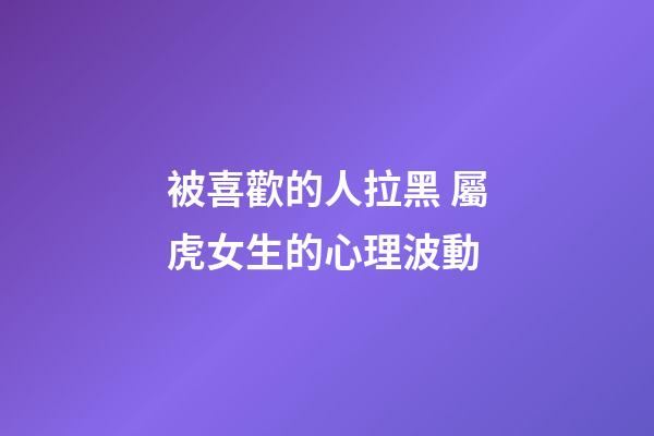 被喜歡的人拉黑 屬虎女生的心理波動